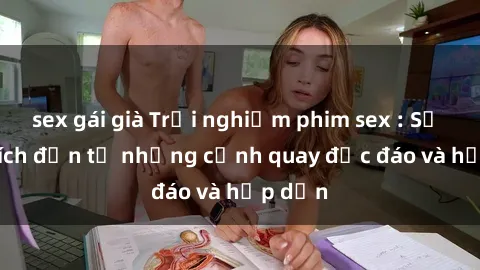 sex gái già Trải nghiệm phim sex : Sự kích thích đến từ những cảnh quay độc đáo và hấp dẫn
