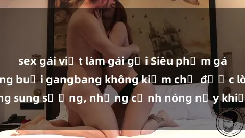 sex gái việt làm gái gọi Siêu phẩm gái Việt tham gia trong buổi gangbang không kiềm chế được lòng sung sướng, những cảnh nóng nảy khiến ai cũng phải mãn nhãn