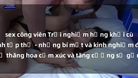 sex công viên Trải nghiệm hứng khởi cùng với việc làm tình tập thể - những bí mật và kinh nghiệm để thăng hoa cảm xúc và tăng cường sự gắn kết trong mối quan hệ
