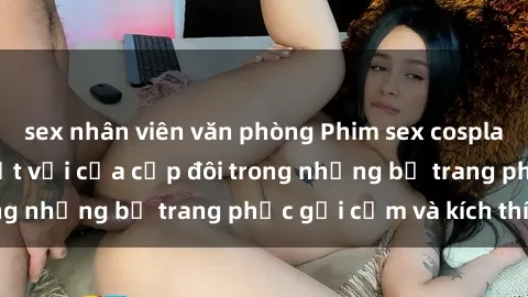sex nhân viên văn phòng Phim sex cosplay: Trải nghiệm tuyệt vời của cặp đôi trong những bộ trang phục gợi cảm và kích thích