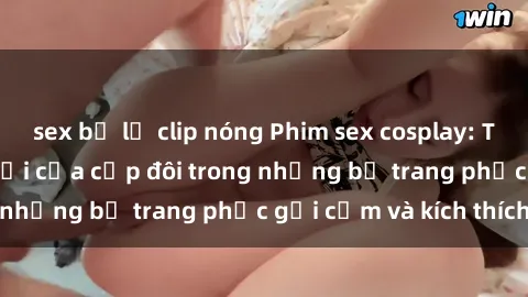 sex bị lộ clip nóng Phim sex cosplay: Trải nghiệm tuyệt vời của cặp đôi trong những bộ trang phục gợi cảm và kích thích