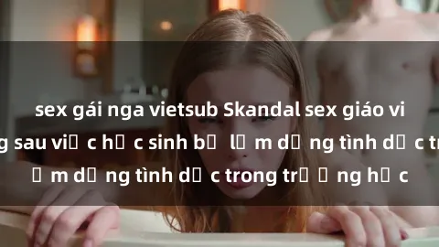 sex gái nga vietsub Skandal sex giáo viên: Sự thật đằng sau việc học sinh bị lạm dụng tình dục trong trường học
