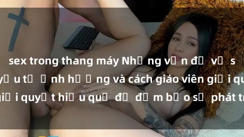 sex trong thang máy Những vấn đề về sex học sinh: Các yếu tố ảnh hưởng và cách giáo viên giải quyết hiệu quả để đảm bảo sự phát triển toàn diện.