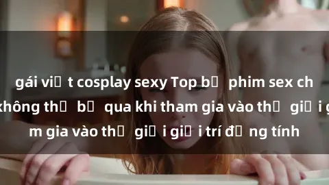 gái việt cosplay sexy Top bộ phim sex châu âu nổi tiếng không thể bỏ qua khi tham gia vào thế giới giải trí đồng tính
