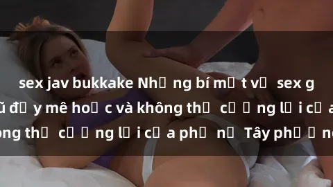 sex jav bukkake Những bí mật về sex gái Tây: Sự quyến rũ đầy mê hoặc và không thể cưỡng lại của phụ nữ Tây phương