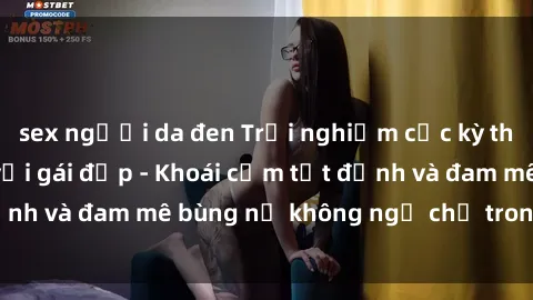 sex người da đen Trải nghiệm cực kỳ thú vị khi làm tình với gái đẹp - Khoái cảm tột đỉnh và đam mê bùng nổ không ngờ chỉ trong một đêm!
