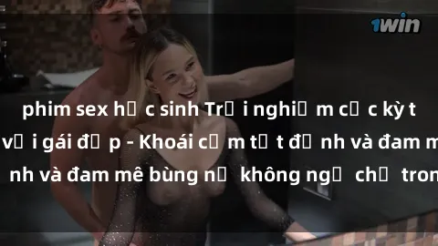 phim sex học sinh Trải nghiệm cực kỳ thú vị khi làm tình với gái đẹp - Khoái cảm tột đỉnh và đam mê bùng nổ không ngờ chỉ trong một đêm!