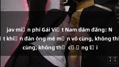 jav miễn phí Gái Việt Nam dâm đãng: Những bí quyết khiến đàn ông mê mẩn vô cùng, không thể cưỡng lại