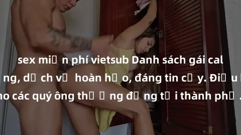 sex miễn phí vietsub Danh sách gái call girl vip chất lượng, dịch vụ hoàn hảo, đáng tin cậy. Điều hấp dẫn cho các quý ông thượng đẳng tại thành phố. Hãy nhấc máy và đặt lịch ngay!
