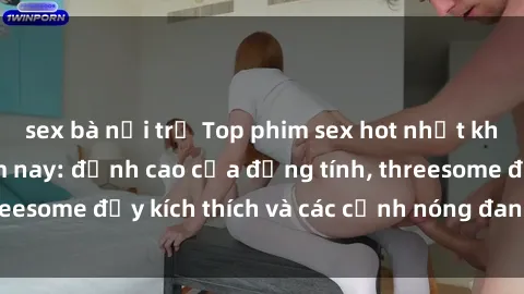 sex bà nội trợ Top phim sex hot nhất không thể bỏ lỡ năm nay: đỉnh cao của đồng tính, threesome đầy kích thích và các cảnh nóng đang gây sốt!