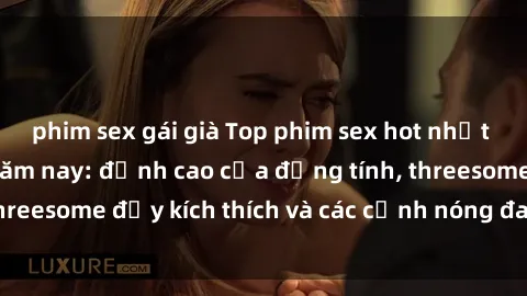 phim sex gái già Top phim sex hot nhất không thể bỏ lỡ năm nay: đỉnh cao của đồng tính, threesome đầy kích thích và các cảnh nóng đang gây sốt!