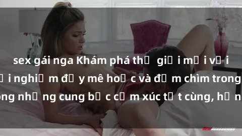 sex gái nga Khám phá thế giới mới với sex người lớn: trải nghiệm đầy mê hoặc và đắm chìm trong những cung bậc cảm xúc tột cùng, hứng khởi và cuốn hút.