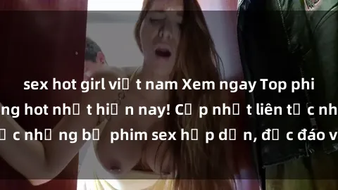 sex hot girl việt nam Xem ngay Top phim sex mới nhất đang hot nhất hiện nay! Cập nhật liên tục những bộ phim sex hấp dẫn, độc đáo và đầy kích thích.