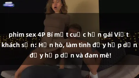 phim sex 4P Bí mật cuộc hẹn gái Việt lần đầu ở khách sạn: Hẹn hò, làm tình đầy hấp dẫn và đam mê!