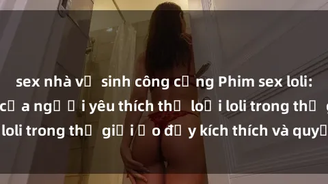 sex nhà vệ sinh công cộng Phim sex loli: thỏa mãn đam mê của người yêu thích thể loại loli trong thế giới ảo đầy kích thích và quyến rũ.