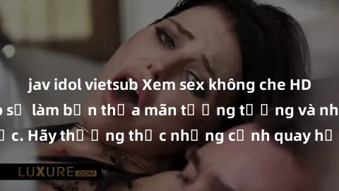 jav idol vietsub Xem sex không che HD miễn phí đảm bảo sẽ làm bạn thỏa mãn tưởng tượng và nhu cầu tình dục. Hãy thưởng thức những cảnh quay hấp dẫn và mãnh liệt ngay bây giờ!