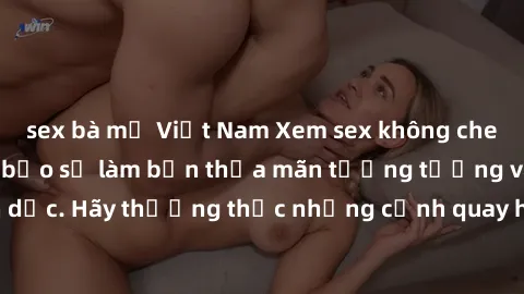 sex bà mẹ Việt Nam Xem sex không che HD miễn phí đảm bảo sẽ làm bạn thỏa mãn tưởng tượng và nhu cầu tình dục. Hãy thưởng thức những cảnh quay hấp dẫn và mãnh liệt ngay bây giờ!