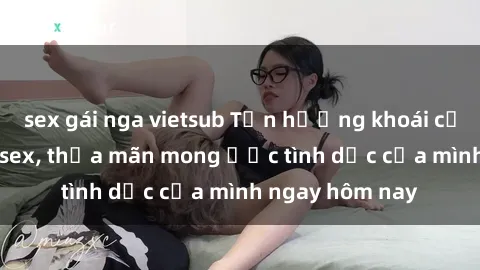 sex gái nga vietsub Tận hưởng khoái cảm với gái xinh sex, thỏa mãn mong ước tình dục của mình ngay hôm nay