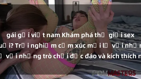 gái gọi việt nam Khám phá thế giới sex trực tuyến: Hơn tuổi? Trải nghiệm cảm xúc mới lạ với những trò chơi độc đáo và kích thích người lớn