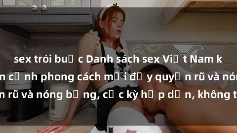 sex trói buộc Danh sách sex Việt Nam không che - Ảnh toàn cảnh phong cách mới đầy quyến rũ và nóng bỏng, cực kỳ hấp dẫn, không thể bỏ qua!