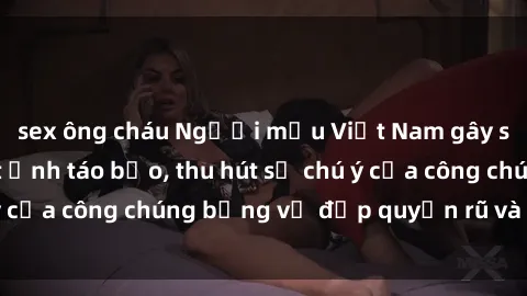 sex ông cháu Người mẫu Việt Nam gây sốt với loạt shoot ảnh táo bạo, thu hút sự chú ý của công chúng bằng vẻ đẹp quyến rũ và gợi cảm.