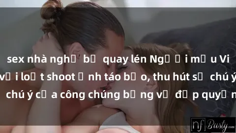 sex nhà nghỉ bị quay lén Người mẫu Việt Nam gây sốt với loạt shoot ảnh táo bạo, thu hút sự chú ý của công chúng bằng vẻ đẹp quyến rũ và gợi cảm.