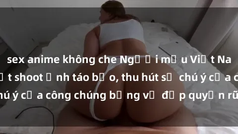 sex anime không che Người mẫu Việt Nam gây sốt với loạt shoot ảnh táo bạo, thu hút sự chú ý của công chúng bằng vẻ đẹp quyến rũ và gợi cảm.