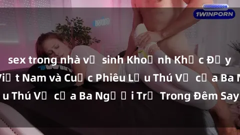 sex trong nhà vệ sinh Khoảnh Khắc Đầy Kịch Tính: Sex  Việt Nam và Cuộc Phiêu Lưu Thú Vị của Ba Người Trẻ Trong Đêm Say Đắm
