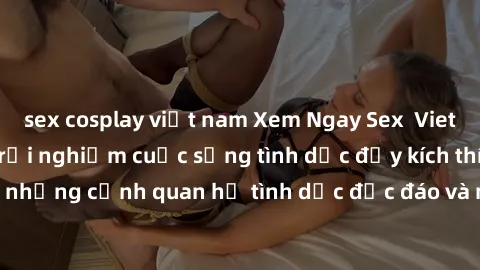 sex cosplay việt nam Xem Ngay Sex  Vietsub Full HD - Cùng trải nghiệm cuộc sống tình dục đầy kích thích với những cảnh quan hệ tình dục độc đáo và mãnh liệt trong bộ phim này!