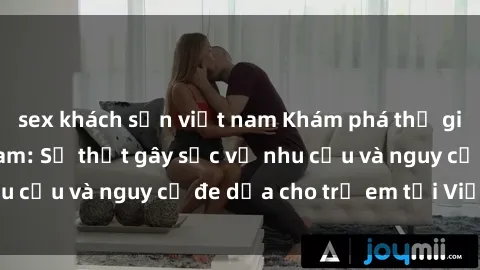 sex khách sạn việt nam Khám phá thế giới sex loli Việt Nam: Sự thật gây sốc về nhu cầu và nguy cơ đe dọa cho trẻ em tại Việt Nam