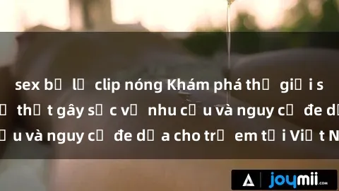 sex bị lộ clip nóng Khám phá thế giới sex loli Việt Nam: Sự thật gây sốc về nhu cầu và nguy cơ đe dọa cho trẻ em tại Việt Nam