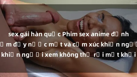 sex gái hàn quốc Phim sex anime đỉnh cao: Những tác phẩm đầy nước mắt và cảm xúc khiến người xem không thể rời mắt khỏi màn hình