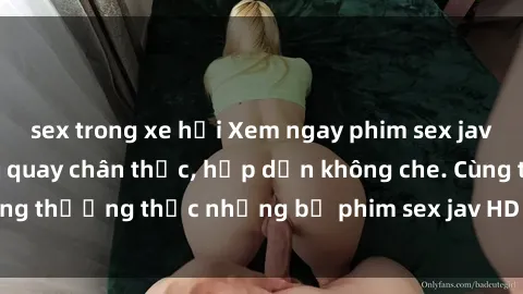 sex trong xe hơi Xem ngay phim sex jav HD với những cảnh quay chân thực, hấp dẫn không che. Cùng thưởng thức những bộ phim sex jav HD hot nhất hiện nay!
